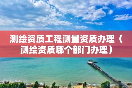 測繪資質(zhì)工程測量資質(zhì)辦理（測繪資質(zhì)哪個(gè)部門辦理）