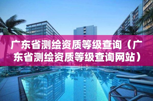 廣東省測繪資質(zhì)等級查詢（廣東省測繪資質(zhì)等級查詢網(wǎng)站）