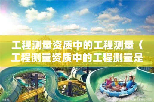 工程測量資質(zhì)中的工程測量（工程測量資質(zhì)中的工程測量是指）