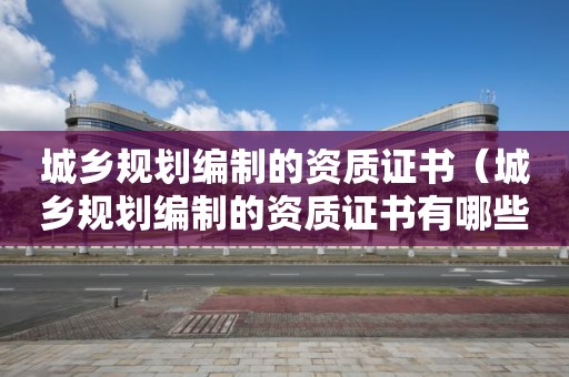 城鄉(xiāng)規(guī)劃編制的資質(zhì)證書（城鄉(xiāng)規(guī)劃編制的資質(zhì)證書有哪些）