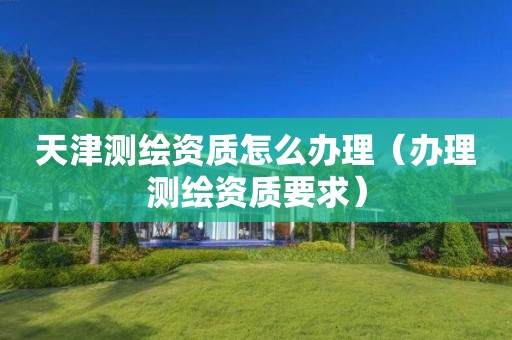 天津測(cè)繪資質(zhì)怎么辦理（辦理測(cè)繪資質(zhì)要求）