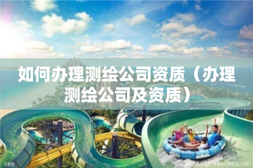 如何辦理測(cè)繪公司資質(zhì)（辦理測(cè)繪公司及資質(zhì)）