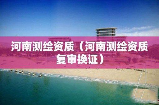 河南測(cè)繪資質(zhì)（河南測(cè)繪資質(zhì)復(fù)審換證）