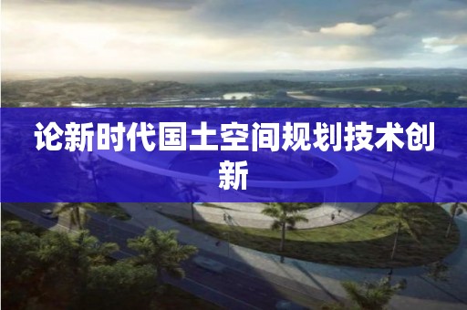 論新時(shí)代國土空間規(guī)劃技術(shù)創(chuàng)新