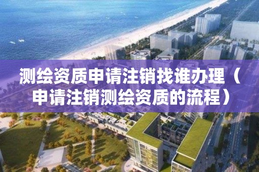 測繪資質申請注銷找誰辦理（申請注銷測繪資質的流程）