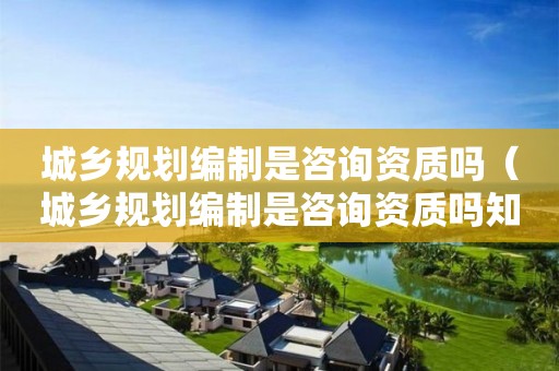 城鄉(xiāng)規(guī)劃編制是咨詢資質(zhì)嗎（城鄉(xiāng)規(guī)劃編制是咨詢資質(zhì)嗎知乎）