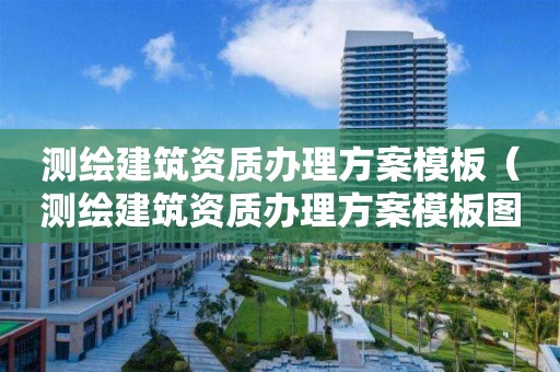 測繪建筑資質辦理方案模板（測繪建筑資質辦理方案模板圖片）