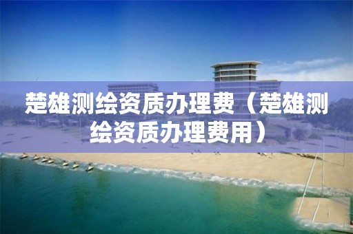 楚雄測繪資質辦理費（楚雄測繪資質辦理費用）