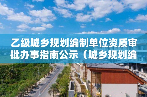 乙級城鄉規劃編制單位資質審批辦事指南公示（城鄉規劃編制單位甲級資質認定服務指南）