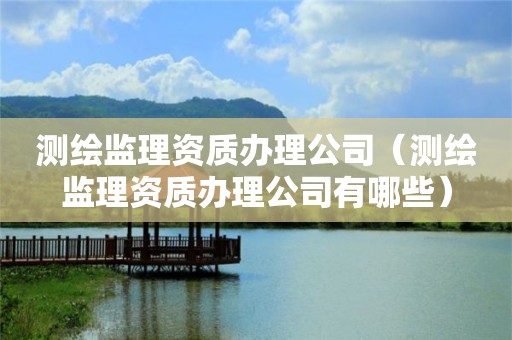 測(cè)繪監(jiān)理資質(zhì)辦理公司（測(cè)繪監(jiān)理資質(zhì)辦理公司有哪些）