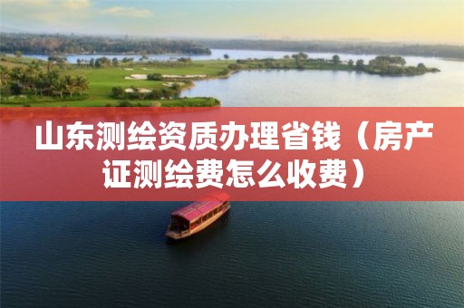 山東測繪資質辦理省錢（房產證測繪費怎么收費）