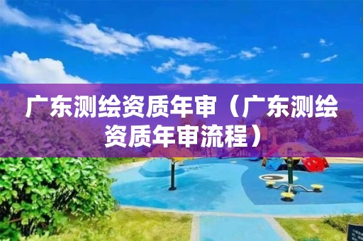 廣東測繪資質(zhì)年審（廣東測繪資質(zhì)年審流程）