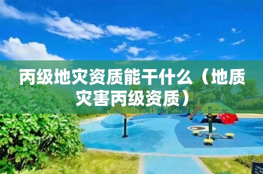 丙級(jí)地災(zāi)資質(zhì)能干什么（地質(zhì)災(zāi)害丙級(jí)資質(zhì)）