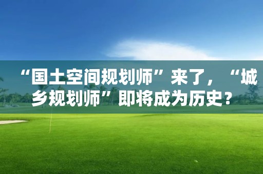 “國(guó)土空間規(guī)劃師”來(lái)了，“城鄉(xiāng)規(guī)劃師”即將成為歷史？