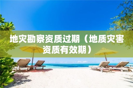 地災(zāi)勘察資質(zhì)過(guò)期（地質(zhì)災(zāi)害資質(zhì)有效期）