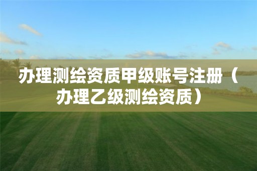 辦理測繪資質甲級賬號注冊（辦理乙級測繪資質）