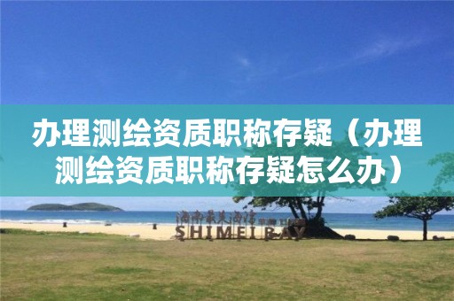 辦理測繪資質(zhì)職稱存疑（辦理測繪資質(zhì)職稱存疑怎么辦）