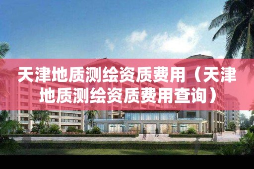 天津地質測繪資質費用（天津地質測繪資質費用查詢）