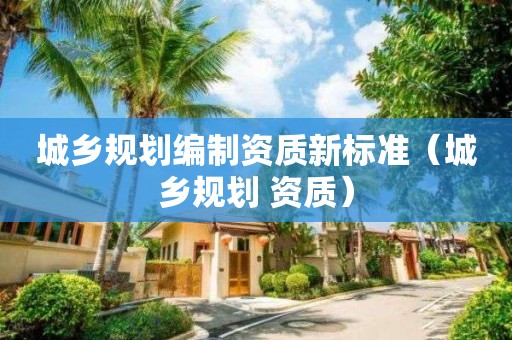 城鄉(xiāng)規(guī)劃編制資質(zhì)新標(biāo)準（城鄉(xiāng)規(guī)劃 資質(zhì)）