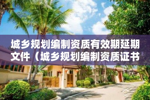 城鄉(xiāng)規(guī)劃編制資質(zhì)有效期延期文件（城鄉(xiāng)規(guī)劃編制資質(zhì)證書延期）