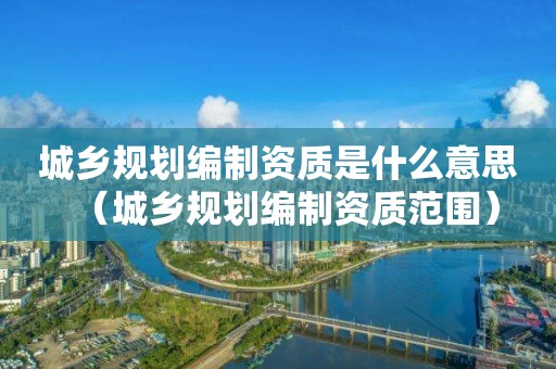 城鄉(xiāng)規(guī)劃編制資質(zhì)是什么意思（城鄉(xiāng)規(guī)劃編制資質(zhì)范圍）