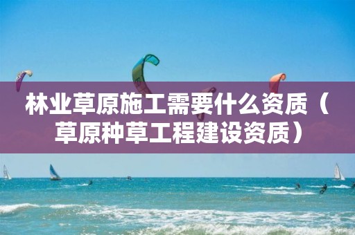 林業(yè)草原施工需要什么資質（草原種草工程建設資質）