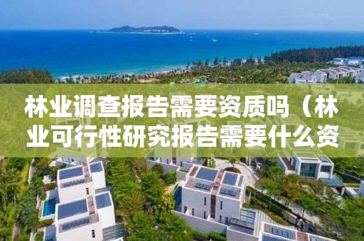 林業調查報告需要資質嗎（林業可行性研究報告需要什么資質）