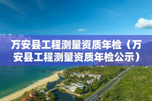 萬(wàn)安縣工程測(cè)量資質(zhì)年檢（萬(wàn)安縣工程測(cè)量資質(zhì)年檢公示）