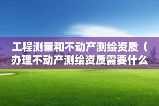工程測(cè)量和不動(dòng)產(chǎn)測(cè)繪資質(zhì)（辦理不動(dòng)產(chǎn)測(cè)繪資質(zhì)需要什么條件）