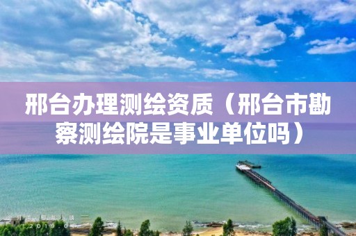 邢臺辦理測繪資質（邢臺市勘察測繪院是事業單位嗎）