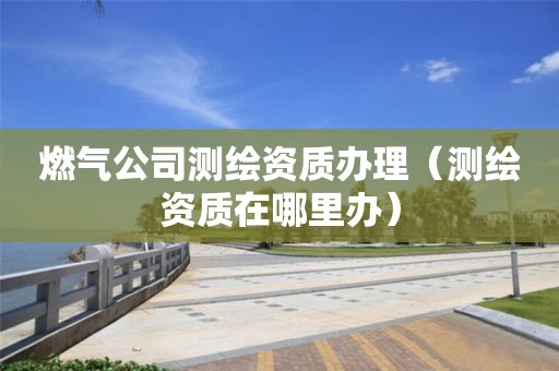 燃氣公司測繪資質辦理（測繪資質在哪里辦）