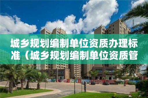 城鄉(xiāng)規(guī)劃編制單位資質(zhì)辦理標準（城鄉(xiāng)規(guī)劃編制單位資質(zhì)管理規(guī)定）