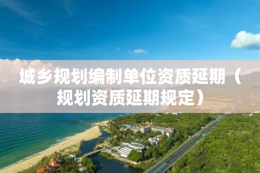 城鄉(xiāng)規(guī)劃編制單位資質(zhì)延期（規(guī)劃資質(zhì)延期規(guī)定）