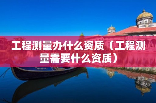 工程測量辦什么資質(zhì)（工程測量需要什么資質(zhì)）