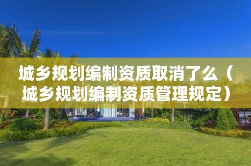 城鄉規劃編制資質取消了么（城鄉規劃編制資質管理規定）