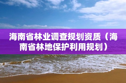 海南省林業(yè)調(diào)查規(guī)劃資質(zhì)（海南省林地保護(hù)利用規(guī)劃）