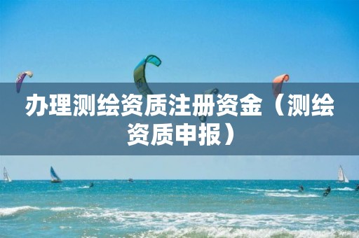 辦理測繪資質(zhì)注冊資金（測繪資質(zhì)申報(bào)）