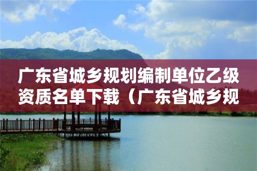 廣東省城鄉規劃編制單位乙級資質名單下載（廣東省城鄉規劃編制單位乙級資質名單下載查詢）