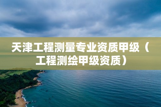 天津工程測(cè)量專業(yè)資質(zhì)甲級(jí)（工程測(cè)繪甲級(jí)資質(zhì)）