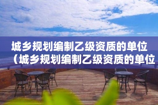 城鄉(xiāng)規(guī)劃編制乙級資質(zhì)的單位（城鄉(xiāng)規(guī)劃編制乙級資質(zhì)的單位有哪些）