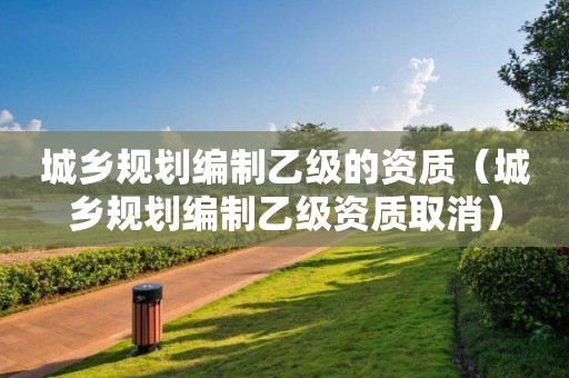 城鄉規劃編制乙級的資質（城鄉規劃編制乙級資質取消）