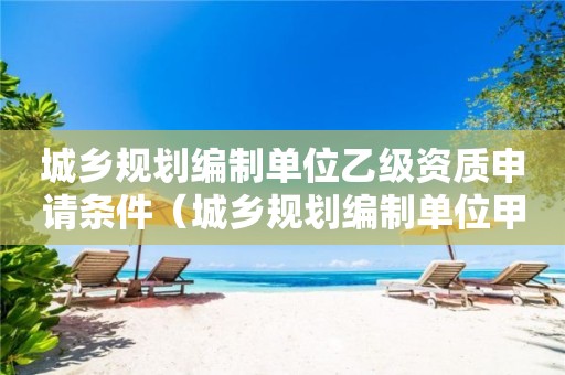 城鄉(xiāng)規(guī)劃編制單位乙級(jí)資質(zhì)申請條件（城鄉(xiāng)規(guī)劃編制單位甲級(jí)資質(zhì)）