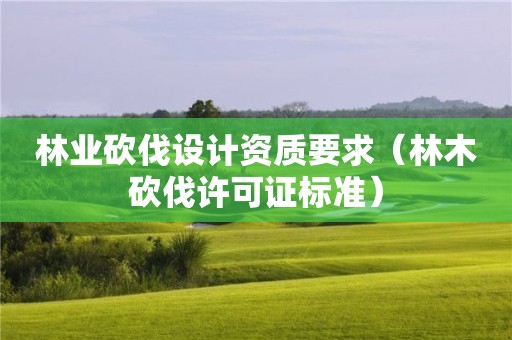 林業(yè)砍伐設(shè)計(jì)資質(zhì)要求（林木砍伐許可證標(biāo)準(zhǔn)）