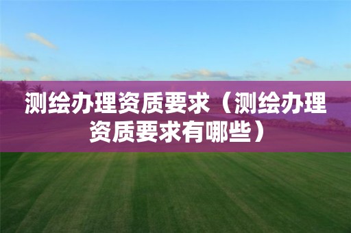 測繪辦理資質(zhì)要求（測繪辦理資質(zhì)要求有哪些）