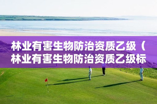 林業(yè)有害生物防治資質(zhì)乙級（林業(yè)有害生物防治資質(zhì)乙級標準）