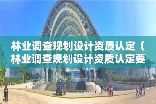 林業(yè)調(diào)查規(guī)劃設(shè)計(jì)資質(zhì)認(rèn)定（林業(yè)調(diào)查規(guī)劃設(shè)計(jì)資質(zhì)認(rèn)定要求）