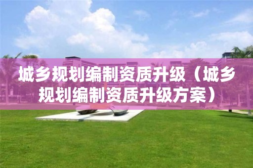 城鄉規劃編制資質升級（城鄉規劃編制資質升級方案）