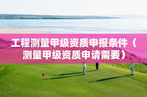 工程測量甲級資質(zhì)申報條件（測量甲級資質(zhì)申請需要）