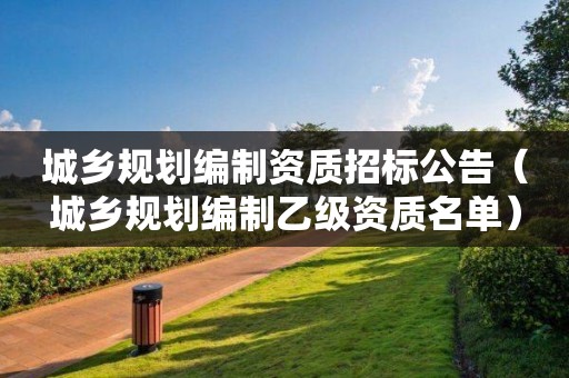 城鄉(xiāng)規(guī)劃編制資質(zhì)招標(biāo)公告（城鄉(xiāng)規(guī)劃編制乙級資質(zhì)名單）