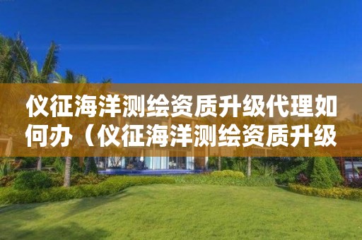 儀征海洋測繪資質(zhì)升級代理如何辦（儀征海洋測繪資質(zhì)升級代理如何辦證）